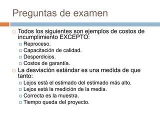 Preguntas de examen
 Todos los siguientes son ejemplos de costos de
incumplimiento EXCEPTO:
 Reproceso.
 Capacitación de calidad.
 Desperdicios.
 Costos de garantía.
 La desviación estándar es una medida de que
tanto:
 Lejos está el estimado del estimado más alto.
 Lejos está la medición de la media.
 Correcta es la muestra.
 Tiempo queda del proyecto.
 