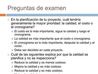 Preguntas de examen
 En la planificación de tu proyecto, cuál tendría
generalmente la mayor prioridad: la calidad, el costo o
el cronograma?
 El costo es lo más importante, sigue la calidad y luego el
cronograma.
 La calidad es más importante que el costo o cronograma.
 El cronograma es lo más importante, después la calidad y el
costo.
 Debe ser decidido en cada proyecto.
 Cuál de las siguientes explica por que la calidad se
planifica y no se inspecciona?
 Reduce la calidad y es menos costoso.
 Mejora la caldiad y es más costoso.
 Reduce la calidad y es más costoso.
 