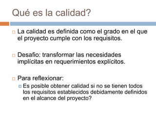 Qué es la calidad?
 La calidad es definida como el grado en el que
el proyecto cumple con los requisitos.
 Desafio: transformar las necesidades
implícitas en requerimientos explícitos.
 Para reflexionar:
 Es posible obtener calidad si no se tienen todos
los requisitos establecidos debidamente definidos
en el alcance del proyecto?
 