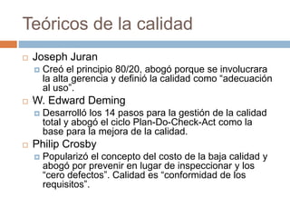 Teóricos de la calidad
 Joseph Juran
 Creó el principio 80/20, abogó porque se involucrara
la alta gerencia y definió la calidad como “adecuación
al uso”.
 W. Edward Deming
 Desarrolló los 14 pasos para la gestión de la calidad
total y abogó el ciclo Plan-Do-Check-Act como la
base para la mejora de la calidad.
 Philip Crosby
 Popularizó el concepto del costo de la baja calidad y
abogó por prevenir en lugar de inspeccionar y los
“cero defectos”. Calidad es “conformidad de los
requisitos”.
 