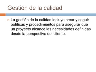 Gestión de la calidad
 La gestión de la calidad incluye crear y seguir
políticas y procedimientos para asegurar que
un proyecto alcance las necesidades definidas
desde la perspectiva del cliente.
 