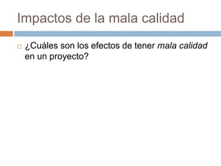 Impactos de la mala calidad
 ¿Cuáles son los efectos de tener mala calidad
en un proyecto?
 