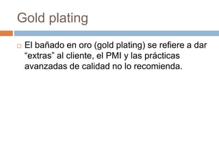 Gold plating
 El bañado en oro (gold plating) se refiere a dar
“extras” al cliente, el PMI y las prácticas
avanzadas de calidad no lo recomienda.
 