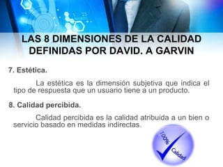 LAS 8 DIMENSIONES DE LA CALIDAD
DEFINIDAS POR DAVID. A GARVIN
La estética es la dimensión subjetiva que indica el
tipo de respuesta que un usuario tiene a un producto.
7. Estética.
8. Calidad percibida.
Calidad percibida es la calidad atribuida a un bien o
servicio basado en medidas indirectas.
 