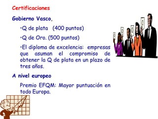 Certificaciones
Gobierno Vasco,
•Q de plata (400 puntos)
•Q de Oro. (500 puntos)
•El diploma de excelencia: empresas
que asuman el compromiso de
obtener la Q de plata en un plazo de
tres años.
A nivel europeo
Premio EFQM: Mayor puntuación en
todo Europa.
 