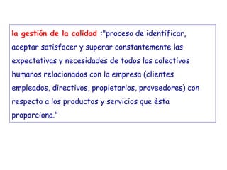 la gestión de la calidad :"proceso de identificar,
aceptar satisfacer y superar constantemente las
expectativas y necesidades de todos los colectivos
humanos relacionados con la empresa (clientes
empleados, directivos, propietarios, proveedores) con
respecto a los productos y servicios que ésta
proporciona."
 