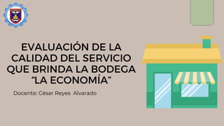 EVALUACIÓN DE LA
CALIDAD DEL SERVICIO
QUE BRINDA LA BODEGA
“LA ECONOMÍA”
Docente: César Reyes Alvarado
 