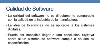 Calidad de Software
• La calidad del software no es directamente comparable
con la calidad en la industria de la manufactura.
• La idea de tolerancias no es aplicable a los sistemas
digitales.
• Puede ser imposible llegar a una conclusión objetiva
sobre si un sistema de software cumple o no con su
especificación.
 
