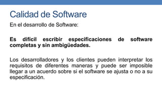 Calidad de Software
En el desarrollo de Software:
Es difícil escribir especificaciones de software
completas y sin ambigüedades.
Los desarrolladores y los clientes pueden interpretar los
requisitos de diferentes maneras y puede ser imposible
llegar a un acuerdo sobre si el software se ajusta o no a su
especificación.
 