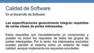Calidad de Software
En el desarrollo de Software:
Las especificaciones generalmente integran requisitos
de varias clases de partes interesadas.
Estos requisitos son inevitablemente un compromiso y
pueden no incluir los requisitos de todos los grupos de
partes interesadas. Por lo tanto, los interesados excluidos
pueden percibir el sistema como un sistema de mala
calidad, aunque implementa los requisitos acordados.
 