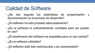 Calidad de Software
• ¿Se han seguido los estándares de programación y
documentación en el proceso de desarrollo?
• ¿El software ha sido probado adecuadamente?
• ¿Es el software lo suficientemente confiable para ser puesto
en uso?
• ¿El rendimiento del software es aceptable para un uso normal?
• ¿Es el software utilizable?
• ¿El software está bien estructurado y es comprensible?
 