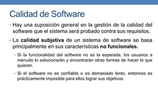 Calidad de Software
• Hay una suposición general en la gestión de la calidad del
software que el sistema será probado contra sus requisitos.
• La calidad subjetiva de un sistema de software se basa
principalmente en sus características no funcionales.
• Si la funcionalidad del software no es la esperada, los usuarios a
menudo lo solucionarán y encontrarán otras formas de hacer lo que
quieran.
• Si el software no es confiable o es demasiado lento, entonces es
prácticamente imposible para ellos lograr sus objetivos.
 