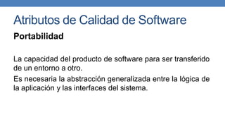 Atributos de Calidad de Software
Portabilidad
La capacidad del producto de software para ser transferido
de un entorno a otro.
Es necesaria la abstracción generalizada entre la lógica de
la aplicación y las interfaces del sistema.
 
