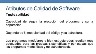 Atributos de Calidad de Software
Testeabilidad
Capacidad de seguir la ejecución del programa y su la
depuración.
Depende de la modularidad del código y su estructura.
Los programas modulares y bien estructurados resultan más
adecuados para las pruebas sistemáticas y por etapas que
los programas monolíticos y no estructurados.
 