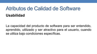 Atributos de Calidad de Software
Usabilidad
La capacidad del producto de software para ser entendido,
aprendido, utilizado y ser atractivo para el usuario, cuando
se utiliza bajo condiciones específicas.
 