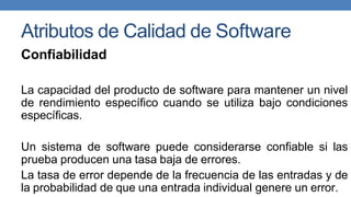 Atributos de Calidad de Software
Confiabilidad
La capacidad del producto de software para mantener un nivel
de rendimiento específico cuando se utiliza bajo condiciones
específicas.
Un sistema de software puede considerarse confiable si las
prueba producen una tasa baja de errores.
La tasa de error depende de la frecuencia de las entradas y de
la probabilidad de que una entrada individual genere un error.
 