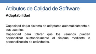 Atributos de Calidad de Software
Adaptabilidad
Capacidad de un sistema de adaptarse automáticamente a
sus usuarios.
Capacidad para tolerar que los usuarios puedan
personalizar sustancialmente el sistema mediante la
personalización de actividades.
 