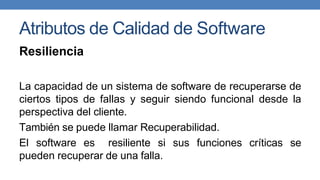 Atributos de Calidad de Software
Resiliencia
La capacidad de un sistema de software de recuperarse de
ciertos tipos de fallas y seguir siendo funcional desde la
perspectiva del cliente.
También se puede llamar Recuperabilidad.
El software es resiliente si sus funciones críticas se
pueden recuperar de una falla.
 