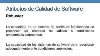 Atributos de Calidad de Software
Robustez
La capacidad de un sistema de continuar funcionando en
presencia de entradas no válidas o condiciones
ambientales estresantes.
La capacidad de los sistemas de software para reaccionar
adecuadamente ante condiciones anormales.
 