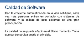 Calidad de Software
Con la creciente automatización en la vida cotidiana, cada
vez más personas entran en contacto con sistemas de
software, y la calidad de esos sistemas es una gran
preocupación.
La calidad no se puede añadir en el último momento. Tiene
que ser construida desde el principio.
 