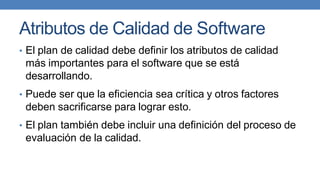 Atributos de Calidad de Software
• El plan de calidad debe definir los atributos de calidad
más importantes para el software que se está
desarrollando.
• Puede ser que la eficiencia sea crítica y otros factores
deben sacrificarse para lograr esto.
• El plan también debe incluir una definición del proceso de
evaluación de la calidad.
 