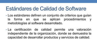 Estándares de Calidad de Software
• Los estándares definen un conjunto de criterios que guían
la forma en que se aplican procedimientos y
metodologías al software desarrollado.
• La certificación de calidad permite una valoración
independiente de la organización, donde se demuestra la
capacidad de desarrollar productos y servicios de calidad.
 