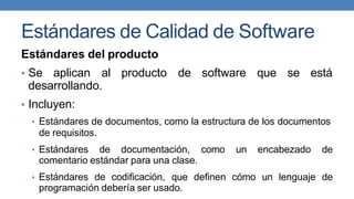 Estándares de Calidad de Software
Estándares del producto
• Se aplican al producto de software que se está
desarrollando.
• Incluyen:
• Estándares de documentos, como la estructura de los documentos
de requisitos.
• Estándares de documentación, como un encabezado de
comentario estándar para una clase.
• Estándares de codificación, que definen cómo un lenguaje de
programación debería ser usado.
 