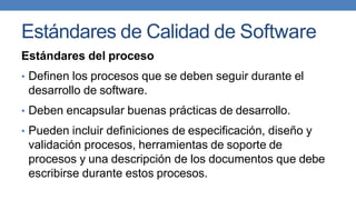 Estándares de Calidad de Software
Estándares del proceso
• Definen los procesos que se deben seguir durante el
desarrollo de software.
• Deben encapsular buenas prácticas de desarrollo.
• Pueden incluir definiciones de especificación, diseño y
validación procesos, herramientas de soporte de
procesos y una descripción de los documentos que debe
escribirse durante estos procesos.
 
