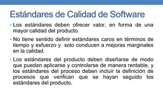 Estándares de Calidad de Software
• Los estándares deben ofrecer valor, en forma de una
mayor calidad del producto.
• No tiene sentido definir estándares caros en términos de
tiempo y esfuerzo y solo conducen a mejoras marginales
en la calidad.
• Los estándares del producto deben diseñarse de modo
que puedan aplicarse y controlarse de manera rentable, y
los estándares del proceso deben incluir la definición de
procesos que verifican que se hayan seguido los
estándares del producto.
 