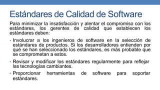 Estándares de Calidad de Software
Para minimizar la insatisfacción y alentar el compromiso con los
estándares, los gerentes de calidad que establecen los
estándares deben:
• Involucrar a los ingenieros de software en la selección de
estándares de productos. Si los desarrolladores entienden por
qué se han seleccionado los estándares, es más probable que
se comprometan a estos.
• Revisar y modificar los estándares regularmente para reflejar
las tecnologías cambiantes.
• Proporcionar herramientas de software para soportar
estándares.
 