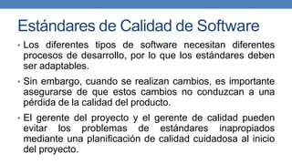 Estándares de Calidad de Software
• Los diferentes tipos de software necesitan diferentes
procesos de desarrollo, por lo que los estándares deben
ser adaptables.
• Sin embargo, cuando se realizan cambios, es importante
asegurarse de que estos cambios no conduzcan a una
pérdida de la calidad del producto.
• El gerente del proyecto y el gerente de calidad pueden
evitar los problemas de estándares inapropiados
mediante una planificación de calidad cuidadosa al inicio
del proyecto.
 