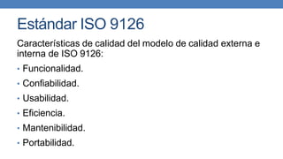Estándar ISO 9126
Características de calidad del modelo de calidad externa e
interna de ISO 9126:
• Funcionalidad.
• Confiabilidad.
• Usabilidad.
• Eficiencia.
• Mantenibilidad.
• Portabilidad.
 