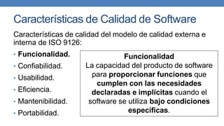 Características de Calidad de Software
Características de calidad del modelo de calidad externa e
interna de ISO 9126:
• Funcionalidad.
• Confiabilidad.
• Usabilidad.
• Eficiencia.
• Mantenibilidad.
• Portabilidad.
Funcionalidad
La capacidad del producto de software
para proporcionar funciones que
cumplen con las necesidades
declaradas e implícitas cuando el
software se utiliza bajo condiciones
específicas.
 