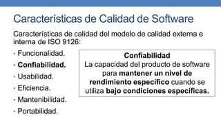 Características de Calidad de Software
Características de calidad del modelo de calidad externa e
interna de ISO 9126:
• Funcionalidad.
• Confiabilidad.
• Usabilidad.
• Eficiencia.
• Mantenibilidad.
• Portabilidad.
Confiabilidad
La capacidad del producto de software
para mantener un nivel de
rendimiento específico cuando se
utiliza bajo condiciones específicas.
 