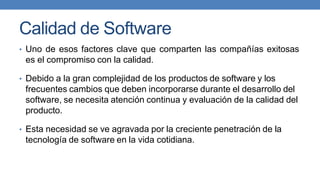 Calidad de Software
• Uno de esos factores clave que comparten las compañías exitosas
es el compromiso con la calidad.
• Debido a la gran complejidad de los productos de software y los
frecuentes cambios que deben incorporarse durante el desarrollo del
software, se necesita atención continua y evaluación de la calidad del
producto.
• Esta necesidad se ve agravada por la creciente penetración de la
tecnología de software en la vida cotidiana.
 