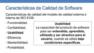 Características de Calidad de Software
Características de calidad del modelo de calidad externa e
interna de ISO 9126:
• Funcionalidad.
• Confiabilidad.
• Usabilidad.
• Eficiencia.
• Mantenibilidad.
• Portabilidad.
Usabilidad
La capacidad del producto de software
para ser entendido, aprendido,
utilizado y ser atractivo para el
usuario, cuando se utiliza bajo
condiciones específicas.
 