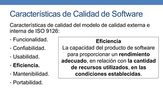 Características de Calidad de Software
Características de calidad del modelo de calidad externa e
interna de ISO 9126:
• Funcionalidad.
• Confiabilidad.
• Usabilidad.
• Eficiencia.
• Mantenibilidad.
• Portabilidad.
Eficiencia
La capacidad del producto de software
para proporcionar un rendimiento
adecuado, en relación con la cantidad
de recursos utilizados, en las
condiciones establecidas.
 