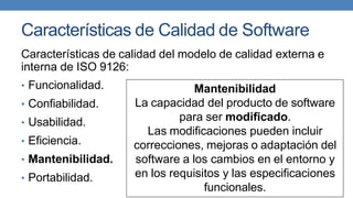 Características de Calidad de Software
Características de calidad del modelo de calidad externa e
interna de ISO 9126:
• Funcionalidad.
• Confiabilidad.
• Usabilidad.
• Eficiencia.
• Mantenibilidad.
• Portabilidad.
Mantenibilidad
La capacidad del producto de software
para ser modificado.
Las modificaciones pueden incluir
correcciones, mejoras o adaptación del
software a los cambios en el entorno y
en los requisitos y las especificaciones
funcionales.
 