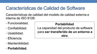 Características de Calidad de Software
Características de calidad del modelo de calidad externa e
interna de ISO 9126:
• Funcionalidad.
• Confiabilidad.
• Usabilidad.
• Eficiencia.
• Mantenibilidad.
• Portabilidad.
Portabilidad
La capacidad del producto de software
para ser transferido de un entorno a
otro.
 