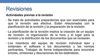Revisiones
Actividades previas a la revisión
• Se trata de actividades preparatorias que son esenciales para
que la revisión sea efectiva. Están relacionadas con la
planificación de la revisión y la preparación de la revisión.
• La planificación de la revisión implica la creación de un equipo
de revisión, la organización de la hora y el lugar para la
revisión y la distribución de los documentos que se revisarán.
• Los miembros del equipo de revisión individual leen y
entienden el software o los documentos y las normas
pertinentes. Trabajan de forma independiente para encontrar
errores, omisiones y desviaciones de los estándares.
 