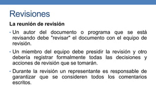 Revisiones
La reunión de revisión
• Un autor del documento o programa que se está
revisando debe "revisar" el documento con el equipo de
revisión.
• Un miembro del equipo debe presidir la revisión y otro
debería registrar formalmente todas las decisiones y
acciones de revisión que se tomarán.
• Durante la revisión un representante es responsable de
garantizar que se consideren todos los comentarios
escritos.
 