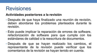 Revisiones
Actividades posteriores a la revisión
• Después de que haya finalizado una reunión de revisión,
deben abordarse los problemas planteados durante la
revisión.
• Esto puede implicar la reparación de errores de software,
refactorización de software para que cumpla con los
estándares de calidad o la reescritura de documentos.
• Después de que se hayan realizado los cambios, el
representante de la revisión puede verificar que los
comentarios de la revisión se hayan tenido en cuenta.
 