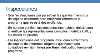 Inspecciones
• Son "evaluaciones por pares" en las que los miembros
del equipo colaboran para encontrar errores en el
programa que se está desarrollando.
• Se pueden verificar las versiones incompletas del sistema
y verificar las representaciones como los modelos UML y
los casos de prueba.
• Las inspecciones del programa involucran a miembros
del equipo de diferentes orígenes que hacen una
cuidadosa revisión, línea por línea, del código fuente del
programa.
 