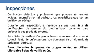 Inspecciones
• Se buscan defectos y problemas que pueden ser errores
lógicos, anomalías en el código o características que se han
omitido del código.
• Durante una inspección, a menudo se usa una lista de
verificación de errores de programación comunes para
enfocar la búsqueda de errores.
• Esta lista de verificación puede basarse en ejemplos o en el
conocimiento de defectos que son comunes en un dominio de
aplicación particular.
• Para diferentes lenguajes de programación, se utilizan
diferentes listas de verificación.
 