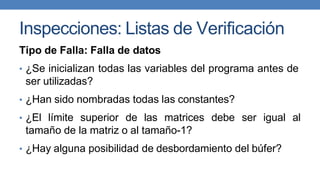 Inspecciones: Listas de Verificación
Tipo de Falla: Falla de datos
• ¿Se inicializan todas las variables del programa antes de
ser utilizadas?
• ¿Han sido nombradas todas las constantes?
• ¿El límite superior de las matrices debe ser igual al
tamaño de la matriz o al tamaño-1?
• ¿Hay alguna posibilidad de desbordamiento del búfer?
 