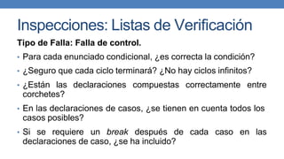 Inspecciones: Listas de Verificación
Tipo de Falla: Falla de control.
• Para cada enunciado condicional, ¿es correcta la condición?
• ¿Seguro que cada ciclo terminará? ¿No hay ciclos infinitos?
• ¿Están las declaraciones compuestas correctamente entre
corchetes?
• En las declaraciones de casos, ¿se tienen en cuenta todos los
casos posibles?
• Si se requiere un break después de cada caso en las
declaraciones de caso, ¿se ha incluido?
 