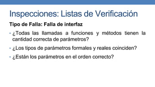 Inspecciones: Listas de Verificación
Tipo de Falla: Falla de interfaz
• ¿Todas las llamadas a funciones y métodos tienen la
cantidad correcta de parámetros?
• ¿Los tipos de parámetros formales y reales coinciden?
• ¿Están los parámetros en el orden correcto?
 