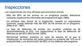 Inspecciones
Las inspecciones son muy eficaces para encontrar errores:
• Más del 60% de los errores en un programa pueden detectarse
mediante inspecciones informales del programa (Fagan,1986).
• Un enfoque más formal de la inspección, basado en argumentos
correctos, puede detectar más del 90% de los errores en un programa.
(Mills et al., 1987)
• La tasa de detección de errores con pruebas unitarias es de
aproximadamente el 25%, con inspecciones la tasa de detección de
defectos es del 60% (McConnell, 2004).
• McCornnell también presenta un caso de estudio en el que la
introducción de revisiones por pares provocó un aumento del 14% en la
productividad y una disminución del 90% en los defectos del programa.
 