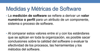 Medidas y Métricas de Software
• La medición de software se refiere a derivar un valor
numérico o perfil para un atributo de un componente,
sistema o proceso de software.
• Al comparar estos valores entre sí y con los estándares
que se aplican en toda la organización, es posible sacar
conclusiones sobre la calidad del software o evaluar la
efectividad de los procesos, las herramientas y los
métodos del software.
 