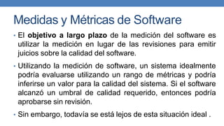 Medidas y Métricas de Software
• El objetivo a largo plazo de la medición del software es
utilizar la medición en lugar de las revisiones para emitir
juicios sobre la calidad del software.
• Utilizando la medición de software, un sistema idealmente
podría evaluarse utilizando un rango de métricas y podría
inferirse un valor para la calidad del sistema. Si el software
alcanzó un umbral de calidad requerido, entonces podría
aprobarse sin revisión.
• Sin embargo, todavía se está lejos de esta situación ideal .
 